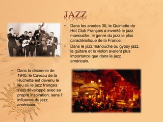 •   Dans les années 30, le Quintette de
                                      Hot Club Français a inventé le jazz
                                      manouche, le genre du jazz le plus
                                      caractéristique de la France.
                                  •   Dans le jazz manouche ou gypsy jazz,
                                      la guitare et le violon avaient plus
                                      importance que dans le jazz
                                      américain.

•   Dans la décennie de
    1940, le Caveau de la
    Huchette est devenu le
    lieu où le jazz français
    s’est développé avec sa
    propre inspiration, sans l’
    influence du jazz
    américain.
 