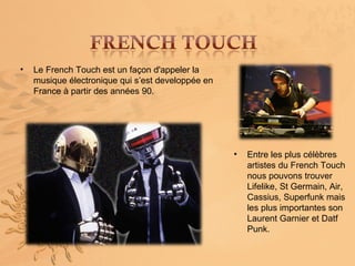 •   Le French Touch est un façon d'appeler la
    musique électronique qui s’est developpée en
    France à partir des années 90.




                                                   •   Entre les plus célèbres
                                                       artistes du French Touch
                                                       nous pouvons trouver
                                                       Lifelike, St Germain, Air,
                                                       Cassius, Superfunk mais
                                                       les plus importantes son
                                                       Laurent Garnier et Datf
                                                       Punk.
 