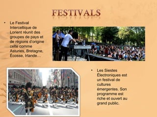 •   Le Festival
    Interceltique de
    Lorient réunit des
    groupes de pays et
    de régions d’origine
    celte comme
    Asturies, Bretagne,
    Écosse, Irlande…


                           •   Les Siestes
                               Électroniques est
                               un festival de
                               cultures
                               émergentes. Son
                               programme est
                               riche et ouvert au
                               grand public.
 