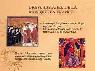 • La musique française est née au Moyen
                           Age avec l’orgue.
                         • Elle s’est développée dans l’École de
                           Notre Dame ou de l’Ars Antiqua.




• Plus tard, l’Ars Nova a apparu dans
  les classes aisées qui ont créé une
  musique indépendante de l’Église.
 