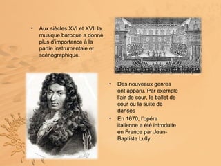 •   Aux siècles XVI et XVII la
    musique baroque a donné
    plus d’importance à la
    partie instrumentale et
    scénographique.




                                 •   Des nouveaux genres
                                     ont apparu. Par exemple
                                     l’air de cour, le ballet de
                                     cour ou la suite de
                                     danses
                                 •   En 1670, l’opéra
                                     italienne a été introduite
                                     en France par Jean-
                                     Baptiste Lully.
 