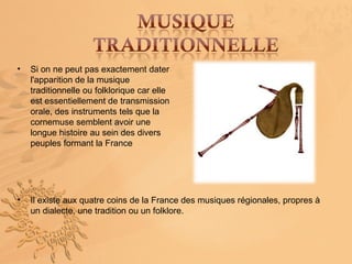 •   Si on ne peut pas exactement dater
    l'apparition de la musique
    traditionnelle ou folklorique car elle
    est essentiellement de transmission
    orale, des instruments tels que la
    cornemuse semblent avoir une
    longue histoire au sein des divers
    peuples formant la France




•   Il existe aux quatre coins de la France des musiques régionales, propres à
    un dialecte, une tradition ou un folklore.
 