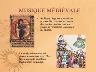 •   Au Moyen Age les troubadours
                       portaient la musique aux cours
                       des nobles pendant que les
                       jongleurs montraient la musique
                       au peuple.




•   La musique française est
    devenue complexe avec l’Ars
    Nova mais elle s’est faite
    toujours loin du peuple.
 