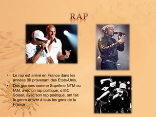 •   Le rap est arrivé en France dans les
    années 80 provenant des Etats-Unis.
•   Des groupes comme Suprême NTM ou
    IAM, avec un rap politique, o MC
    Solaar, avec son rap poétique, ont fait
    le genre arriver à tous les gens de la
    France
 