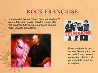 •   Le rock est arrivé en France dans les années 70
    avec le folk rock de Alan Stivell's Breton et le
    rock progressif de quelques groupes comme
    Ange, Shylock ou Magma.




                                                       •   Dans la décennie des
                                                           années 80 a apparu une
                                                           nouvelle forme de rock
                                                           qui était proche du rock
                                                           commerciale américain
                                                           et anglais.
 