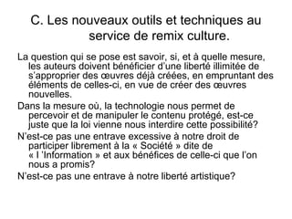 C. Les nouveaux outils et techniques au
            service de remix culture.
La question qui se pose est savoir, si, et à quelle mesure,
  les auteurs doivent bénéficier d’une liberté illimitée de
  s’approprier des œuvres déjà créées, en empruntant des
  éléments de celles-ci, en vue de créer des œuvres
  nouvelles.
Dans la mesure où, la technologie nous permet de
  percevoir et de manipuler le contenu protégé, est-ce
  juste que la loi vienne nous interdire cette possibilité?
N’est-ce pas une entrave excessive à notre droit de
  participer librement à la « Société » dite de
  « l ’Information » et aux bénéfices de celle-ci que l’on
  nous a promis?
N’est-ce pas une entrave à notre liberté artistique?
 