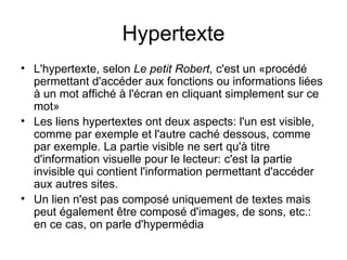 Hypertexte
• L'hypertexte, selon Le petit Robert, c'est un «procédé
  permettant d'accéder aux fonctions ou informations liées
  à un mot affiché à l'écran en cliquant simplement sur ce
  mot»
• Les liens hypertextes ont deux aspects: l'un est visible,
  comme par exemple et l'autre caché dessous, comme
  par exemple. La partie visible ne sert qu'à titre
  d'information visuelle pour le lecteur: c'est la partie
  invisible qui contient l'information permettant d'accéder
  aux autres sites.
• Un lien n'est pas composé uniquement de textes mais
  peut également être composé d'images, de sons, etc.:
  en ce cas, on parle d'hypermédia
 