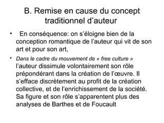 B. Remise en cause du concept
            traditionnel d’auteur
•    En conséquence: on s’éloigne bien de la
    conception romantique de l’auteur qui vit de son
    art et pour son art,
• Dans le cadre du mouvement de « free culture »
    l’auteur dissimule volontairement son rôle
    prépondérant dans la création de l’œuvre. Il
    s’efface discrètement au profit de la création
    collective, et de l’enrichissement de la société.
    Sa figure et son rôle s’apparentent plus des
    analyses de Barthes et de Foucault
 