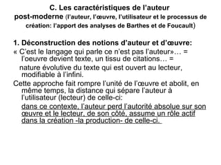C. Les caractéristiques de l’auteur 
post-moderne (l’auteur, l’œuvre, l’utilisateur et le processus de 
   création: l’apport des analyses de Barthes et de Foucault)

1. Déconstruction des notions d’auteur et d’œuvre:
« C’est le langage qui parle ce n’est pas l’auteur»… =
   l’oeuvre devient texte, un tissu de citations… =
  nature évolutive du texte qui est ouvert au lecteur,
   modifiable à l’infini.
Cette approche fait rompre l’unité de l’œuvre et abolit, en
   même temps, la distance qui sépare l’auteur à
   l’utilisateur (lecteur) de celle-ci:
   dans ce contexte, l’auteur perd l’autorité absolue sur son
   œuvre et le lecteur, de son côté, assume un rôle actif
   dans la création -la production- de celle-ci.
 