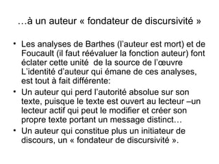 …à un auteur « fondateur de discursivité »

• Les analyses de Barthes (l’auteur est mort) et de
  Foucault (il faut réévaluer la fonction auteur) font
  éclater cette unité de la source de l’œuvre
  L’identité d’auteur qui émane de ces analyses,
  est tout à fait différente:
• Un auteur qui perd l’autorité absolue sur son
  texte, puisque le texte est ouvert au lecteur –un
  lecteur actif qui peut le modifier et créer son
  propre texte portant un message distinct…
• Un auteur qui constitue plus un initiateur de
  discours, un « fondateur de discursivité ».
 