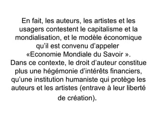 En fait, les auteurs, les artistes et les
  usagers contestent le capitalisme et la
 mondialisation, et le modèle économique
        qu’il est convenu d’appeler
     «Economie Mondiale du Savoir ».
Dans ce contexte, le droit d’auteur constitue
 plus une hégémonie d’intérêts financiers,
qu’une institution humaniste qui protège les
auteurs et les artistes (entrave à leur liberté
                de création).
 