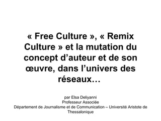 « Free Culture », « Remix 
     Culture » et la mutation du 
     concept d’auteur et de son 
     œuvre, dans l’univers des 
             réseaux…
                          par Elsa Deliyanni
                         Professeur Associée
Département de Journalisme et de Communication – Université Aristote de
                            Thessalonique
 