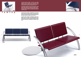Le sedute Lamtop sono destinate per l’arredo di spazi attesa
                    particolarmente prestigiosi. Il design e l’immagine di questo prodotto
                    realizzato in cuoio ne coniugano tecnica e funzionalità. Le varie
                    combinazioni offerte sono corredate di tavolini complementari realizzati in
                    materiali antigraffio e idrofughi, oppure opzionalmente in cristallo.

                    The Lamtop beam seating models are used for the furninishing of waiting
                    areas particularly prestigious. The design and the image of this product
                    realized in saddle leather combine technique and functional character.
                    The different proposed combinations are equipped with complementary
                    little tables realized by anti-scratch and waterproof materials, and/or can
                    be supplied in glass too.
              722



     l a m t o p    Les siéges Lamtop sont destinés à l’aménagement de locaux de grand
                    prestige. Le design de ces meubles recouverts de cuir met en valeur à la
                    fois la technique et la fonctionnalité. Les diverses combinaisons possibles
                    peuvent etre complétées par des tables complémentaires fabriquées avec
                    des matériaux anti-rayures et résistants à l’eau, ou en cristal.

                    Los asientos Lamtop, se destinan al amueblamiento de locales de gran
                    prestigio. El diseno y la imagen de estos modelos, tapizados en piel,
                    conjugan técnica y funcionalidad. Las diversas combinaciones posibles ,
                    pueden completarse con mesas complementarias fabricadas en material
                    anti-rayado e impermeable, y estàn disponibles en diferentes colores o
                    cristal.




14                                                                                                           15




     723/B




                                                                                                  722/BTdx
 