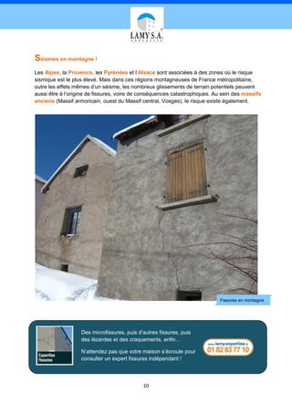 Séismes en montagne !
Les Alpes, la Provence, les Pyrénées et l’Alsace sont associées à des zones où le risque
sismique est le plus élevé. Mais dans ces régions montagneuses de France métropolitaine,
outre les effets mêmes d’un séisme, les nombreux glissements de terrain potentiels peuvent
aussi être à l’origine de fissures, voire de conséquences catastrophiques. Au sein des massifs
anciens (Massif armoricain, ouest du Massif central, Vosges), le risque existe également.




                                                                            Fissures en montagne




                   Des microfissures, puis d’autres fissures, puis
                   des lézardes et des craquements, enfin…

                   N’attendez pas que votre maison s’écroule pour
                   consulter un expert fissures indépendant !



                                             10
 