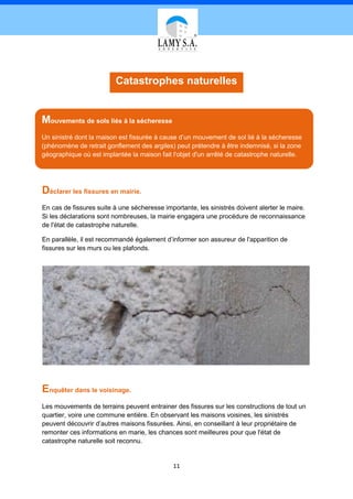 Catastrophes naturelles


Mouvements de sols liés à la sécheresse
Un sinistré dont la maison est fissurée à cause d’un mouvement de sol lié à la sécheresse
(phénomène de retrait gonflement des argiles) peut prétendre à être indemnisé, si la zone
géographique où est implantée la maison fait l'objet d'un arrêté de catastrophe naturelle.




Déclarer les fissures en mairie.
En cas de fissures suite à une sécheresse importante, les sinistrés doivent alerter le maire.
Si les déclarations sont nombreuses, la mairie engagera une procédure de reconnaissance
de l'état de catastrophe naturelle.

En parallèle, il est recommandé également d’informer son assureur de l'apparition de
fissures sur les murs ou les plafonds.




Enquêter dans le voisinage.
Les mouvements de terrains peuvent entrainer des fissures sur les constructions de tout un
quartier, voire une commune entière. En observant les maisons voisines, les sinistrés
peuvent découvrir d’autres maisons fissurées. Ainsi, en conseillant à leur propriétaire de
remonter ces informations en marie, les chances sont meilleures pour que l'état de
catastrophe naturelle soit reconnu.


                                              11
 