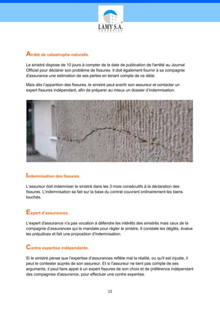 Arrêté de catastrophe naturelle.
Le sinistré dispose de 10 jours à compter de la date de publication de l'arrêté au Journal
Officiel pour déclarer son problème de fissures. Il doit également fournir à sa compagnie
d'assurance une estimation de ses pertes en tenant compte de ce délai.

Mais dès l’apparition des fissures, le sinistré peut avertir son assureur et contacter un
expert fissures indépendant, afin de préparer au mieux un dossier d’indemnisation.




Indemnisation des fissures.
L’assureur doit indemniser le sinistré dans les 3 mois consécutifs à la déclaration des
fissures. L'indemnisation se fait sur la base du contrat couvrant ordinairement les biens
touchés.


Expert d’assurances.
L'expert d'assurance n'a pas vocation à défendre les intérêts des sinistrés mais ceux de la
compagnie d’assurances qui le mandate pour régler le sinistre. Il constate les dégâts, évalue
les préjudices et fait une proposition d'indemnisation.


Contre expertise indépendante.
Si le sinistré pense que l’expertise d’assurances reflète mal la réalité, ou qu'il est injuste, il
peut le contester auprès de son assureur. Et si l'assureur ne tient pas compte de ses
arguments, il peut faire appel à un expert fissures de son choix et de préférence indépendant
des compagnies d'assurance, pour effectuer une contre expertise.



                                               12
 