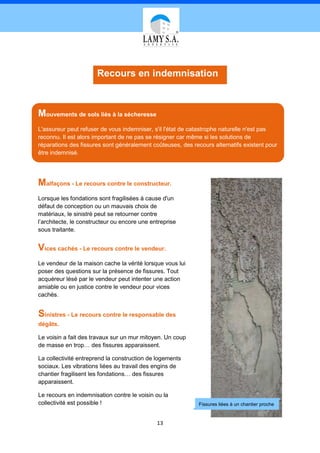 Recours en indemnisation



Mouvements de sols liés à la sécheresse
L'assureur peut refuser de vous indemniser, s'il l'état de catastrophe naturelle n'est pas
reconnu. Il est alors important de ne pas se résigner car même si les solutions de
réparations des fissures sont généralement coûteuses, des recours alternatifs existent pour
être indemnisé.




Malfaçons - Le recours contre le constructeur.
Lorsque les fondations sont fragilisées à cause d'un
défaut de conception ou un mauvais choix de
matériaux, le sinistré peut se retourner contre
l’architecte, le constructeur ou encore une entreprise
sous traitante.


Vices cachés - Le recours contre le vendeur.
Le vendeur de la maison cache la vérité lorsque vous lui
poser des questions sur la présence de fissures. Tout
acquéreur lésé par le vendeur peut intenter une action
amiable ou en justice contre le vendeur pour vices
cachés.


Sinistres - Le recours contre le responsable des
dégâts.

Le voisin a fait des travaux sur un mur mitoyen. Un coup
de masse en trop… des fissures apparaissent.

La collectivité entreprend la construction de logements
sociaux. Les vibrations liées au travail des engins de
chantier fragilisent les fondations… des fissures
apparaissent.

Le recours en indemnisation contre le voisin ou la
collectivité est possible !                                  Fissures liées à un chantier proche


                                              13
 