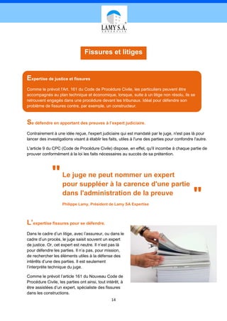 Fissures et litiges


Expertise de justice et fissures
Comme le prévoit l'Art. 161 du Code de Procédure Civile, les particuliers peuvent être
accompagnés au plan technique et économique, lorsque, suite à un litige non résolu, ils se
retrouvent engagés dans une procédure devant les tribunaux. Idéal pour défendre son
problème de fissures contre, par exemple, un constructeur.



Se défendre en apportant des preuves à l’expert judiciaire.
Contrairement à une idée reçue, l'expert judiciaire qui est mandaté par le juge, n'est pas là pour
lancer des investigations visant à établir les faits, utiles à l'une des parties pour confondre l'autre.

L'article 9 du CPC (Code de Procédure Civile) dispose, en effet, qu'il incombe à chaque partie de
prouver conformément à la loi les faits nécessaires au succès de sa prétention.




              "     Le juge ne peut nommer un expert
                    pour suppléer à la carence d'une partie
                    dans l'administration de la preuve
                    Philippe Lamy, Président de Lamy SA Expertise
                                                                                                "
L’expertise fissures pour se défendre.
Dans le cadre d’un litige, avec l’assureur, ou dans le
cadre d’un procès, le juge saisit souvent un expert
de justice. Or, cet expert est neutre. Il n’est pas là
pour défendre les parties. Il n’a pas, pour mission,
de rechercher les éléments utiles à la défense des
intérêts d’une des parties. Il est seulement
l’interprète technique du juge.

Comme le prévoit l’article 161 du Nouveau Code de
Procédure Civile, les parties ont ainsi, tout intérêt, à
être assistées d’un expert, spécialiste des fissures
dans les constructions.
                                                 14
 
