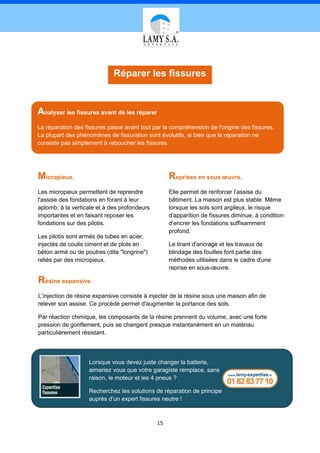 Réparer les fissures


Analyser les fissures avant de les réparer
La réparation des fissures passe avant tout par la compréhension de l'origine des fissures.
La plupart des phénomènes de fissuration sont évolutifs, si bien que la réparation ne
consiste pas simplement à reboucher les fissures.




Micropieux.                                        Reprises en sous œuvre.
Les micropieux permettent de reprendre             Elle permet de renforcer l’assise du
l'assise des fondations en forant à leur           bâtiment. La maison est plus stable. Même
aplomb, à la verticale et à des profondeurs        lorsque les sols sont argileux, le risque
importantes et en faisant reposer les              d'apparition de fissures diminue, à condition
fondations sur des pilotis.                        d’encrer les fondations suffisamment
                                                   profond.
Les pilotis sont armés de tubes en acier,
injectés de coulis ciment et de plots en           Le tirant d'ancrage et les travaux de
béton armé ou de poutres (dite "longrine")         blindage des fouilles font partie des
reliés par des micropieux.                         méthodes utilisées dans le cadre d'une
                                                   reprise en sous-œuvre.

Résine expansive.
L’injection de résine expansive consiste à injecter de la résine sous une maison afin de
relever son assise. Ce procédé permet d'augmenter la portance des sols.

Par réaction chimique, les composants de la résine prennent du volume, avec une forte
pression de gonflement, puis se changent presque instantanément en un matériau
particulièrement résistant.



                   Lorsque vous devez juste changer la batterie,
                   aimeriez vous que votre garagiste remplace, sans
                   raison, le moteur et les 4 pneus ?

                   Recherchez les solutions de réparation de principe
                   auprès d’un expert fissures neutre !



                                              15
 