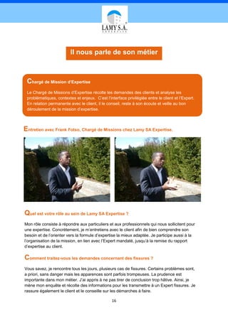 Il nous parle de son métier



 Chargé de Mission d’Expertise
 Le Chargé de Missions d’Expertise récolte les demandes des clients et analyse les
 problématiques, contextes et enjeux. C’est l’interface privilégiée entre le client et l’Expert.
 En relation permanente avec le client, il le conseil, reste à son écoute et veille au bon
 déroulement de la mission d’expertise.



Entretien avec Frank Fotso, Chargé de Missions chez Lamy SA Expertise.




Quel est votre rôle au sein de Lamy SA Expertise ?
Mon rôle consiste à répondre aux particuliers et aux professionnels qui nous sollicitent pour
une expertise. Concrètement, je m’entretiens avec le client afin de bien comprendre son
besoin et de l’orienter vers la formule d’expertise la mieux adaptée. Je participe aussi à la
l’organisation de la mission, en lien avec l’Expert mandaté, jusqu’à la remise du rapport
d’expertise au client.

Comment traitez-vous les demandes concernant des fissures ?
Vous savez, je rencontre tous les jours, plusieurs cas de fissures. Certains problèmes sont,
a priori, sans danger mais les apparences sont parfois trompeuses. La prudence est
importante dans mon métier. J’ai appris à ne pas tirer de conclusion trop hâtive. Ainsi, je
mène mon enquête et récolte des informations pour les transmettre à un Expert fissures. Je
rassure également le client et le conseille sur les démarches à faire.

                                                 16
 
