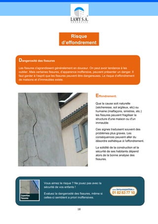Risque
                                 d’effondrement


Dangerosité des fissures
Les fissures s'agrandissent généralement en douceur. On peut avoir tendance à les
oublier. Mais certaines fissures, d’apparence inoffensive, peuvent présenter un danger. Il
faut garder à l’esprit que les fissures peuvent être dangereuses. Le risque d’effondrement
de maisons et d’immeubles existe.




                                                           Effondrement.
                                                           Que la cause soit naturelle
                                                           (sécheresse, sol argileux, etc) ou
                                                           humaine (malfaçons, sinistres, etc.)
                                                           les fissures peuvent fragiliser la
                                                           structure d'une maison ou d'un
                                                           immeuble

                                                           Ces signes traduisent souvent des
                                                           problèmes plus graves. Les
                                                           conséquences peuvent aller du
                                                           désordre esthétique à l’effondrement.

                                                           La solidité de la construction et la
                                                           sécurité de ses habitants dépend
                                                           alors de la bonne analyse des
                                                           fissures.




                   Vous aimez le risque ? Ne jouez pas avec la
                   sécurité de vos enfants !

                   Evaluez la dangerosité des fissures, même si
                   celles-ci semblent a priori inoffensives.


                                             18
 