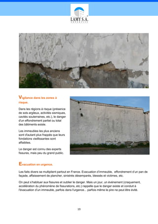 Vigilance dans les zones à
risque.

Dans les régions à risque (présence
de sols argileux, activités sismiques,
cavités souterraines, etc.), le danger
d'un effondrement partiel ou total
des bâtiments existe.

Les immeubles les plus anciens
sont d'autant plus frappés que leurs
fondations vieillissantes sont
affaiblies.

Le danger est connu des experts
fissures, mais peu du grand public.


Evacuation en urgence.
Les faits divers se multiplient partout en France. Evacuation d’immeuble, effondrement d’un pan de
façade, affaissement de plancher, sinistrés désemparés, blessés et victimes, etc.

On peut s’habituer aux fissures et oublier le danger. Mais un jour, un événement (craquement,
accélération du phénomène de fissurations, etc.) rappelle que le danger existe et conduit à
l'évacuation d’un immeuble, parfois dans l'urgence... parfois même le pire ne peut être évité.




                                             19
 