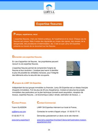 Expertise fissures


  Pratique, expérience, recul
  L’expertise fissures, c'est une histoire pratique, de l’expérience et du recul. Chaque cas de
  fissures est unique. Mais il existe des régularités au niveau des signes, des causes, de la
  dangerosité, des procédures d’indemnisation, etc. C’est ce que Lamy SA Expertise
  présente au travers de ce document sur les fissures.




Demander une expertise fissures.
En cas d’apparition de fissures, les propriétaires peuvent
recourir à une expertise fissures.

L'expertise fissures permet de comprendre l'origine de
fissures et leur évolution. L'analyse peut servir à identifier
le plus tôt possible les véritables menaces, pour l'intégrité
des bâtiments et/ou la sécurité des occupants.



A propos de LAMY SA Expertise.
Indépendant de tout groupe immobilier ou financier, Lamy SA Expertise est un réseau français
d'experts immobiliers. Fort de plus de 25 ans d'expérience, il éclaire et sécurise les projets
immobiliers des particuliers sur le plan technique (conseil avant acquisition, réception de
travaux, expertise fissures...) et économique (valeur vénale, estimation de travaux...).



Contact Presse.                  Contact Commercial.
Yoann GLASSON                    LAMY SA Expertise intervient sur toute la France,

yg@lamy-sa.com                   Contactez le numéro d'appel unique : 01 82 83 77 10

01.82.83.77.13                   Demandez gratuitement un devis via le site internet :

www.lamy-expertise.fr            www.lamy-expertise.fr/contact1/devis-tarif-estimation-maison-
                                 appartement.html



                                                20
 