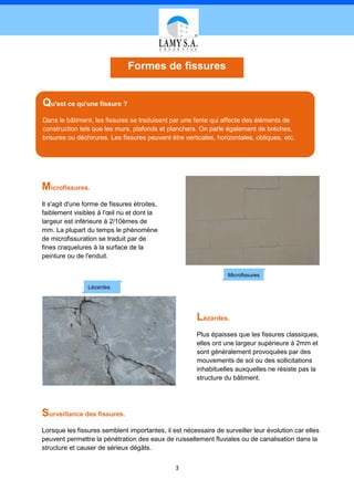 Formes de fissures


Qu'est ce qu'une fissure ?
Dans le bâtiment, les fissures se traduisent par une fente qui affecte des éléments de
construction tels que les murs, plafonds et planchers. On parle également de brèches,
brisures ou déchirures. Les fissures peuvent être verticales, horizontales, obliques, etc.




Microfissures.
Il s'agit d'une forme de fissures étroites,
faiblement visibles à l'œil nu et dont la
largeur est inférieure à 2/10èmes de
mm. La plupart du temps le phénomène
de microfissuration se traduit par de
fines craquelures à la surface de la
peinture ou de l'enduit.

                                                                  Microfissures

                 Lézardes




                                                       Lézardes.
                                                       Plus épaisses que les fissures classiques,
                                                       elles ont une largeur supérieure à 2mm et
                                                       sont généralement provoquées par des
                                                       mouvements de sol ou des sollicitations
                                                       inhabituelles auxquelles ne résiste pas la
                                                       structure du bâtiment.




Surveillance des fissures.
Lorsque les fissures semblent importantes, il est nécessaire de surveiller leur évolution car elles
peuvent permettre la pénétration des eaux de ruissellement fluviales ou de canalisation dans la
structure et causer de sérieux dégâts.


                                               3
 