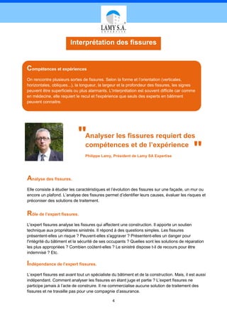 Interprétation des fissures


Compétences et expériences
On rencontre plusieurs sortes de fissures. Selon la forme et l’orientation (verticales,
horizontales, obliques...), la longueur, la largeur et la profondeur des fissures, les signes
peuvent être superficiels ou plus alarmants. L'interprétation est souvent difficile car comme
en médecine, elle requiert le recul et l'expérience que seuls des experts en bâtiment
peuvent connaitre.




                            "   Analyser les fissures requiert des
                                compétences et de l’expérience
                                Philippe Lamy, Président de Lamy SA Expertise
                                                                                              "
Analyse des fissures.
Elle consiste à étudier les caractéristiques et l’évolution des fissures sur une façade, un mur ou
encore un plafond. L’analyse des fissures permet d’identifier leurs causes, évaluer les risques et
préconiser des solutions de traitement.


Rôle de l’expert fissures.
L'expert fissures analyse les fissures qui affectent une construction. Il apporte un soutien
technique aux propriétaires sinistrés. Il répond à des questions simples. Les fissures
présentent-elles un risque ? Peuvent-elles s'aggraver ? Présentent-elles un danger pour
l'intégrité du bâtiment et la sécurité de ses occupants ? Quelles sont les solutions de réparation
les plus appropriées ? Combien coûtent-elles ? Le sinistré dispose t-il de recours pour être
indemnisé ? Etc.

Indépendance de l’expert fissures.
L’expert fissures est avant tout un spécialiste du bâtiment et de la construction. Mais, il est aussi
indépendant. Comment analyser les fissures en étant juge et partie ? L’expert fissures ne
participe jamais à l’acte de construire. Il ne commercialise aucune solution de traitement des
fissures et ne travaille pas pour une compagnie d’assurance.

                                                4
 