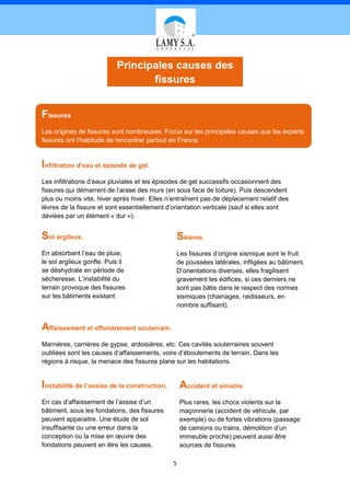 Principales causes des
                                  fissures


Fissures
Les origines de fissures sont nombreuses. Focus sur les principales causes que les experts
fissures ont l’habitude de rencontrer partout en France.


Infiltration d’eau et épisode de gel.
Les infiltrations d’eaux pluviales et les épisodes de gel successifs occasionnent des
fissures qui démarrent de l’arase des murs (en sous face de toiture). Puis descendent
plus ou moins vite, hiver après hiver. Elles n’entraînent pas de déplacement relatif des
lèvres de la fissure et sont essentiellement d’orientation verticale (sauf si elles sont
déviées par un élément « dur »).


Sol argileux.                                   Séisme.
En absorbant l’eau de pluie,                    Les fissures d’origine sismique sont le fruit
le sol argileux gonfle. Puis il                 de poussées latérales, infligées au bâtiment.
se déshydrate en période de                     D’orientations diverses, elles fragilisent
sécheresse. L’instabilité du                    gravement les édifices, si ces derniers ne
terrain provoque des fissures                   sont pas bâtis dans le respect des normes
sur les bâtiments existant.                     sismiques (chainages, raidisseurs, en
                                                nombre suffisant).


Affaissement et effondrement souterrain.
Marnières, carrières de gypse, ardoisières, etc. Ces cavités souterraines souvent
oubliées sont les causes d’affaissements, voire d’éboulements de terrain. Dans les
régions à risque, la menace des fissures plane sur les habitations.


Instabilité de l’assise de la construction.       Accident et sinistre.
En cas d’affaissement de l’assise d’un            Plus rares, les chocs violents sur la
bâtiment, sous les fondations, des fissures       maçonnerie (accident de véhicule, par
peuvent apparaitre. Une étude de sol              exemple) ou de fortes vibrations (passage
insuffisante ou une erreur dans la                de camions ou trains, démolition d’un
conception ou la mise en œuvre des                immeuble proche) peuvent aussi être
fondations peuvent en être les causes.            sources de fissures.

                                              5
 