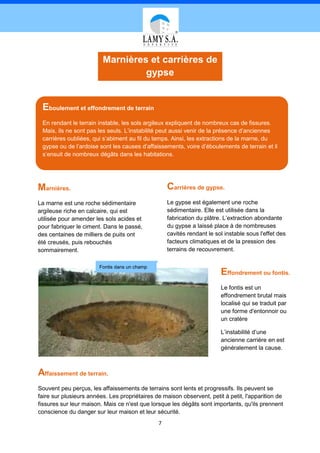 Marnières et carrières de
                                  gypse


 Eboulement et effondrement de terrain
 En rendant le terrain instable, les sols argileux expliquent de nombreux cas de fissures.
 Mais, ils ne sont pas les seuls. L’instabilité peut aussi venir de la présence d’anciennes
 carrières oubliées, qui s’abiment au fil du temps. Ainsi, les extractions de la marne, du
 gypse ou de l’ardoise sont les causes d’affaissements, voire d’éboulements de terrain et il
 s’ensuit de nombreux dégâts dans les habitations.




Marnières.                                         Carrières de gypse.
La marne est une roche sédimentaire                Le gypse est également une roche
argileuse riche en calcaire, qui est               sédimentaire. Elle est utilisée dans la
utilisée pour amender les sols acides et           fabrication du plâtre. L’extraction abondante
pour fabriquer le ciment. Dans le passé,           du gypse a laissé place à de nombreuses
des centaines de milliers de puits ont             cavités rendant le sol instable sous l'effet des
été creusés, puis rebouchés                        facteurs climatiques et de la pression des
sommairement.                                      terrains de recouvrement.

                        Fontis dans un champ
                                                                        Effondrement ou fontis.
                                                                        Le fontis est un
                                                                        effondrement brutal mais
                                                                        localisé qui se traduit par
                                                                        une forme d'entonnoir ou
                                                                        un cratère

                                                                        L’instabilité d’une
                                                                        ancienne carrière en est
                                                                        généralement la cause.



Affaissement de terrain.
Souvent peu perçus, les affaissements de terrains sont lents et progressifs. Ils peuvent se
faire sur plusieurs années. Les propriétaires de maison observent, petit à petit, l'apparition de
fissures sur leur maison. Mais ce n'est que lorsque les dégâts sont importants, qu'ils prennent
conscience du danger sur leur maison et leur sécurité.
                                               7
 