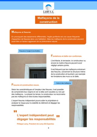 Malfaçons de la
                                      construction


Malfaçons et fissures
En provoquant des tassements différentiels, l'argile gonflante est une cause fréquente
d'apparition de fissures dans une habitation. Mais les malfaçons de la construction peuvent
aussi être un facteur aggravant de ce phénomène naturel.




          Fissures à l’angle d’une fenêtre…


                                                   Fondations et dalle non conformes.
                                                   L'architecte, le terrassier, le constructeur ou
                                                   encore le maitre d'œuvre peuvent avoir
                                                   négligé certains points.

                                                   Il est fréquent que les malfaçons entrainant
                                                   des fissures, concernent la structure même
                                                   de la construction et touchent, par exemple
                                                   les fondations des murs ou la dalle.


                                                        …Suite à des malfaçons
Fissures et construction neuve.
Selon les caractéristiques et l’ampleur des fissures, il est possible
de comprendre leur origine et voir si elles sont causées ou non par
des malfaçons. La plupart du temps, le constructeur ne reconnaitra
pas les malfaçons et niera toutes responsabilités.

L’expert fissures indépendant pourra aider le propriétaire à
analyser le risque pour la stabilité du bâtiment et dégager les
responsabilités.




  "    L’expert indépendant peut
       dégager les responsabilités
       Philippe Lamy, Président de Lamy SA Expertise
                                                          "
                                               8
 