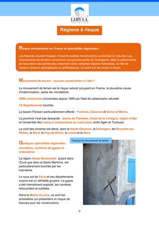 Régions à risque


Risque omniprésent en France et spécialités régionales !
Les fissures peuvent frapper n’importe quelles constructions anciennes ou neuves. Les
mouvements de terrains concernent une grande partie de l’hexagone. Mais le phénomène
de fissuration est parfois plus important dans certaines régions françaises, du fait de
certains facteurs géologiques ou anthropiques. Le point sur les zones à risque.



Mouvement de terrain : aucune construction à l’abri !
Le mouvement de terrain est le risque naturel occupant en France, la deuxième cause
d'indemnisation, après les inondations

5000 communes concernées depuis 1989 par l'état de catastrophe naturelle

75 départements touchés

Le bassin Parisien particulièrement affecté : Yvelines, Essonne et Seine et Marne,

La province n'est pas épargnée : plaine de Flandres, fossé de la Limagne, région d'Apt
et l'ensemble des coteaux molassiques du sud-ouest, entre Agen et Toulouse

Le coût des sinistres est élevé, dans la Haute-Garonne, la Dordogne, les Bouches-du-
Rhône, le Nord, le Puy-de-Dôme, le Loiret et le Gers

                                          Fissures et mouvements de terrain
Quelques spécialités régionales :
marnières, carrières de gypse et
ardoisières

La région Haute Normandie, autant dans
l’Eure que dans la Seine Maritime, est
particulièrement touchée par les
marnières.

Le sous sol de Paris et ses départements
voisins est un véritable gruyère. Le gypse
a été intensément exploité, les carrières
rebouchées et oubliées.

Dans le Maine et Loire, ce sont les
ardoisières qui présentent un risque de
fissures pour les constructions.

                                                9
 