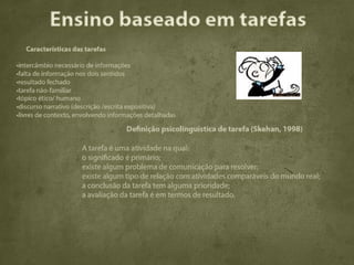 Ensino baseado em tarefas
   Características das tarefas

•intercâmbio necessário de informações
•falta de informação nos dois sentidos
•resultado fechado
•tarefa não-familiar
•tópico ético/ humano
•discurso narrativo (descrição /escrita expositiva)
•livres de contexto, envolvendo informações detalhadas

                                     Definição psicolinguística de tarefa (Skehan, 1998)

                      A tarefa é uma atividade na qual:
                      o significado é primário;
                      existe algum problema de comunicação para resolver;
                      existe algum tipo de relação com atividades comparáveis do mundo real;
                      a conclusão da tarefa tem alguma prioridade;
                      a avaliação da tarefa é em termos de resultado.
 