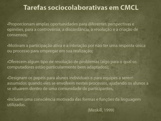 Tarefas sociocolaborativas em CMCL

•Proporcionam amplas oportunidades para diferentes perspectivas e
opiniões, para a controvérsia, a discordância, a resolução e a criação de
consensos;

•Motivam a participação ativa e a interação por não ter uma resposta única
ou processo para empregar em sua realização;

•Oferecem algum tipo de resolução de problemas (algo para o qual os
computadores estão particularmente bem adaptados);

•Designam os papéis para alunos individuais e para equipes a serem
assumidos quando eles se envolvem nestes processos, ajudando os alunos a
se situarem dentro de uma comunidade de participantes;

•Incluem uma consciência motivada das formas e funções da linguagem
utilizadas.
                                         (Meskill, 1999)
 