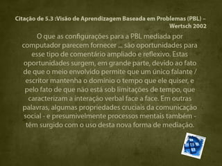 Citação de 5.3 :Visão de Aprendizagem Baseada em Problemas (PBL) –
                                                     Wertsch 2002
       O que as configurações para a PBL mediada por
  computador parecem fornecer ... são oportunidades para
     esse tipo de comentário ampliado e reflexivo. Estas
  oportunidades surgem, em grande parte, devido ao fato
  de que o meio envolvido permite que um único falante /
   escritor mantenha o domínio o tempo que ele quiser, e
   pelo fato de que não está sob limitações de tempo, que
    caracterizam a interação verbal face a face. Em outras
  palavras, algumas propriedades cruciais da comunicação
  social - e presumivelmente processos mentais também -
   têm surgido com o uso desta nova forma de mediação.
 