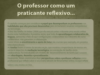O professor como um
          praticante reflexivo...
O capítulo começou por considerar o papel que desempenham os professores e as
habilidades que eles precisam desenvolver para se tornarem usuários competentes
da tecnologia.
A lista das tarefas de Vetter (2004) que ela executa antes e durante uma sessão online
ilustra estas habilidades. A próxima seção, que trata da aprendizagem colaborativa de
línguas, apresenta o fato de que configurações colaborativas ou o desenho de curso
colaborativo não garantem a colaboração.
Como vimos, o envolvimento e apoio do tutor são cruciais (por exemplo, em projetos
telecolaborativos).
As tarefas foram o centro da terceira seção, que mostrou a importância de termos em
conta os aspectos da mediação tecnológica na concepção de tarefas sócio-
colaborativas. Foi introduzido um modelo de desenvolvimento de tarefa que consiste
em abordagem, desenho e procedimento .
Finalmente, foram examinadas duas perspectivas sobre o professor reflexivo como
profissional que reflete sobre o seu ensino através de ferramentas online, ou que reflete
sobre o seu ensino on-line.
 