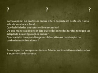 ?                              ?                                 ?
Como o papel do professor online difere daquele do professor numa
sala de aula face a face?
Que habilidades um tutor online necessita?
De que maneiras pode ser dito que o desenho das tarefas tem que ser
adaptado às configurações online?
Qual o efeito da aprendizagem colaborativa na construção de
conhecimento dos alunos?


Esses aspectos complementam os fatores sócio-afetivos relacionados
à experiência dos alunos.
 