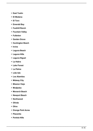 East Tustin

El Modena

El Toro

Emerald Bay

Foothill Ranch

Fountain Valley

Fullerton

Garden Grove

Huntington Beach

Irvine

Laguna Beach
Laguna Hills

Laguna Niguel

La Habra

Lake Forest

La Palma

Lido Isle

Los Alamitos

Midway City

Mission Viejo

Modjeska
Monarch Beach

Newport Beach

Northwood

Olinda

Olive

Orange Park Acres

Placentia

Portola Hills




                    4/6
 