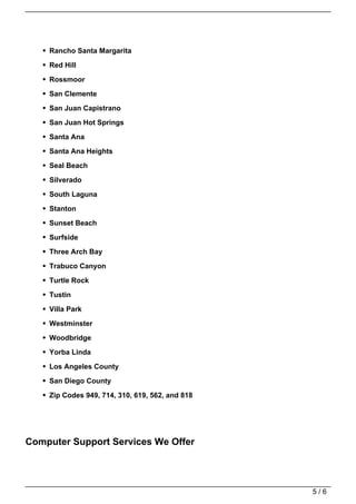 Rancho Santa Margarita

    Red Hill

    Rossmoor

    San Clemente

    San Juan Capistrano

    San Juan Hot Springs

    Santa Ana

    Santa Ana Heights

    Seal Beach

    Silverado

    South Laguna
    Stanton

    Sunset Beach

    Surfside

    Three Arch Bay

    Trabuco Canyon

    Turtle Rock

    Tustin

    Villa Park

    Westminster

    Woodbridge
    Yorba Linda

    Los Angeles County

    San Diego County

    Zip Codes 949, 714, 310, 619, 562, and 818




Computer Support Services We Offer




                                                 5/6
 