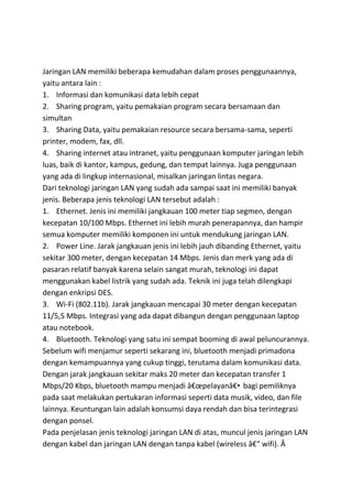 Jaringan LAN memiliki beberapa kemudahan dalam proses penggunaannya,
yaitu antara lain :
1. Informasi dan komunikasi data lebih cepat
2. Sharing program, yaitu pemakaian program secara bersamaan dan
simultan
3. Sharing Data, yaitu pemakaian resource secara bersama-sama, seperti
printer, modem, fax, dll.
4. Sharing internet atau intranet, yaitu penggunaan komputer jaringan lebih
luas, baik di kantor, kampus, gedung, dan tempat lainnya. Juga penggunaan
yang ada di lingkup internasional, misalkan jaringan lintas negara.
Dari teknologi jaringan LAN yang sudah ada sampai saat ini memiliki banyak
jenis. Beberapa jenis teknologi LAN tersebut adalah :
1. Ethernet. Jenis ini memiliki jangkauan 100 meter tiap segmen, dengan
kecepatan 10/100 Mbps. Ethernet ini lebih murah penerapannya, dan hampir
semua komputer memiliki komponen ini untuk mendukung jaringan LAN.
2. Power Line. Jarak jangkauan jenis ini lebih jauh dibanding Ethernet, yaitu
sekitar 300 meter, dengan kecepatan 14 Mbps. Jenis dan merk yang ada di
pasaran relatif banyak karena selain sangat murah, teknologi ini dapat
menggunakan kabel listrik yang sudah ada. Teknik ini juga telah dilengkapi
dengan enkripsi DES.
3. Wi-Fi (802.11b). Jarak jangkauan mencapai 30 meter dengan kecepatan
11/5,5 Mbps. Integrasi yang ada dapat dibangun dengan penggunaan laptop
atau notebook.
4. Bluetooth. Teknologi yang satu ini sempat booming di awal peluncurannya.
Sebelum wifi menjamur seperti sekarang ini, bluetooth menjadi primadona
dengan kemampuannya yang cukup tinggi, terutama dalam komunikasi data.
Dengan jarak jangkauan sekitar maks 20 meter dan kecepatan transfer 1
Mbps/20 Kbps, bluetooth mampu menjadi â€œpelayanâ€• bagi pemiliknya
pada saat melakukan pertukaran informasi seperti data musik, video, dan file
lainnya. Keuntungan lain adalah konsumsi daya rendah dan bisa terintegrasi
dengan ponsel.
Pada penjelasan jenis teknologi jaringan LAN di atas, muncul jenis jaringan LAN
dengan kabel dan jaringan LAN dengan tanpa kabel (wireless â€“ wifi). Â
 