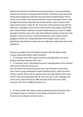 Sebenarnya keduanya memiliki kesamaan konsep dasar, hanya saja metode
koneksi dan komponen yang digunakan berbeda. Perbedaan yang cukup dasar
adalah pada penggunaan kabel dan perluasan dalam pengembangan LAN itu
sendiri. Jenis wireless LAN memiliki kelebihan seperti kesempatan akses untuk
perangkat (komputer) yang tidak ada komponen NIC, seperti laptop, ponsel
pintar (smart phone), Tablet PC, dll. Untuk wire LAN berjarak kurang lebih 50-
100 meter, sedangkan untuk wireless LAN memiliki jarak jangkau relatif lebih
jauh. Yang dimaksud relatif jauh tersebut adalah adanya access point sebagai
perangkat tambahan agar akses data dapat dilakukan dengan kondisi dan jarak
beragam. Namun tentu jenis ini ada kelemahannya, yaitu mudah terkena
gangguan (interferensi) yang diakibatkan oleh beragam sebab, seperti
gelombang radio, bentuk ruangan dan atau lingkungan, letak access point, dan
sebagainya.
Diantara perangkat untuk membangun jaringan LAN baik dengan kabel
maupun tanpa kabel adalah seperti di bawah.
1. Â Komputer client. Merupakan komputer yang digunakan user untuk
bekerja melakukan aktivitas sehari-hari.
2. Â Komputer server. Merupakan komputer yang digunakan untuk melayani
informasi dan data dari dan ke user.
Dari sisi bentuk fisik, antara komputer server dan komputer client hampir
sama. Namun yang membedakan adalah spesifikasi teknis, seperti prosesor,
memory, dan OS. Khusus OS ini, ada OS untuk client dan ada OS untuk server.
Contoh untuk client digunakan Win XP, Win Vista, Win 7, dst. Sedangkan OS
untuk server adalah Win Server 2003 Standard 32 bit, Win server 2003
enterprise, Win Server 2008 R2 standard, dst.
3. Â Switch (HUB). Merupakan media penghubung antara komputer client
satu dengan yang lain, komputer server dengan komputer client, dan
komputer server dengan komputer server.
 