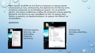 Αφού έχουμε συνδεθεί σε ένα δίκτυο μπορούμε να έχουμε άμεση
επικοινωνία με τους υπολογιστές που βρίσκονται στο δίκτυο αυτό,
επομένως μπορούμε να ανταλλάξουμε αρχεία. Για να κατέστη
εφικτό, για λόγους ασφαλείας (καθως θα μπορουσε οποιος χρηστης
βρισκεται στο δίκτυο να εχει προσβαση σε όλα τα αρχεία σας),
πρέπει οι χρήστες να δημοσιοποιήσουν τα αρχεια που θέλουν να
ανταλλάξουν.
ΔΙΑΔΙΚΑΣΙΑ:
Επιλογή αρχείου,
δεξί κλικ, και
ακολούθως
Properties
(ιδιότητες)
Επιλογή της
δεύτερης καρτέλας,
Share
 