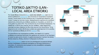 ΤΟΠΙΚΟ ΔΙΚΤΥΟ (LAN-
LOCAL AREA ETWORK)
Ένα τοπικό δίκτυο υπολογιστών (αγγλ. Local area network, συντ. Lan) είναι ένα
σύνολο συνδεδεμένων υπολογιστών που εκτείνονται σε περιορισμένη γεωγραφική
περιοχή. Τοπικό μπορεί να είναι ένα δίκτυο ενός Ή περισσότερων δωματίων, ενός
κτιρίου Ή ακόμα και κοντινών κτιρίων. Χρησιμοποιούνται ευρύτατα για να συνδέουν
προσωπικούς υπολογιστές και σταθμούς εργασίας σε επιχειρήσεις, με σκοπό την
κοινή χρήση των μέσων (Π.Χ. Των εκτυπωτών) και την ανταλλαγή πληροφοριών. Για
παράδειγμα, το δίκτυο μιας εταιρείας που έχει αποθήκες, τμήμα παραγγελιών,
λογιστήριο και άλλες υπηρεσίες στο ίδιο κτίριο αποτελεί ένα τοπικό δίκτυο. Τα lan
διακρίνονται από τα άλλα είδη δικτύων με βάση τρία χαρακτηριστικά: (1) το μέγεθος,
(2) την τεχνολογία μετάδοσης και (3) την τοπολογία τους.
Τα τοπικά δίκτυα είναι περιορισμένου μεγέθους, που σημαίνει ότι ο χρόνος
μετάδοσης στη χειρότερη περίπτωση είναι φραγμένος και γνωστός εκ των προτέρων.
Η γνώση του ορίου αυτού επιτρέπει τη χρήση συγκεκριμένων τεχνικών που αλλιώς
θα ήταν ανέφικτες. Επίσης, απλοποιεί τη διαχείριση του δικτύου.
Το λειτουργικό σύστημα μπορεί να είναι ένα ολοκληρωμένο λειτουργικό σύστημα
δικτύου ή συνδυασμός λειτουργικών συστημάτων με δικτυακές δυνατότητες ή
επεκτάσεις. Οι υπολογιστές αυτοί μπορούν να είναι οποιασδήποτε κατηγορίας
μεγέθους και δυνατοτήτων.
 