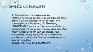 ΧΡΗΣΕΙΣ ΚΑΙ ΕΦΑΡΜΟΓΕΣ
Τα δίκτυα βρίσκονται παντού είτε για
τηλεπικοινωνιακούς σκοπούς είτε για διάφορες άλλες
χρήσεις. Δίκτυο ονομάζονται και οι δρόμοι που
κυκλοφορούμαι καθημερινώς. Τα δίκτυα μας
ΕΝΩΝΝΟΥΝ! Έτσι και τα τηλεπικοινωνιακά δίκτυα
χρησιμοποιούνται για να μας ενώσουν μέσω των πλέον
σημαντικότερο μέσο στη ζωή μας σήμερα, τους
υπολογιστές. Χωρίς κάποιο δίκτυο η επικοινωνία
μεταξύ των υπολογιστών θα ήταν πολύ δύσκολη και
αρκετά χρονοβόρα.
Εφαρμόζεται, πολύ απλά, ΠΑΝΤΟΥ!!!!
 