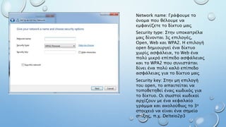 Network name: Γράφουμε το
όνομα που θέλουμε να
εμφανίζετε το δίκτυο μας
Security type: Στην υποκατρέλα
μας δίνονται 3ς επιλογές,
Open, Web και WPA2. Η επιλογή
open δημιουργεί ένα δίκτυο
χωρίς ασφάλεια, το Web ένα
πολύ μικρό επίπεδο ασφάλειας
και το WPA2 που συνιστάται
δίνει ένα πολύ καλό επίπεδο
ασφάλειας για το δίκτυο μας
Security key: Στην μη επιλογή
του open, το απαιτείται να
τοποθετηθεί ένας κωδικός για
το δίκτυο. Οι σωστοί κωδικοί
αρχίζουν με ένα κεφαλαίο
γράμμα και ακολούθως το 3ο
στοιχειό να είναι ένα σημείο
στίξης, π.χ. De!teio2p3
 