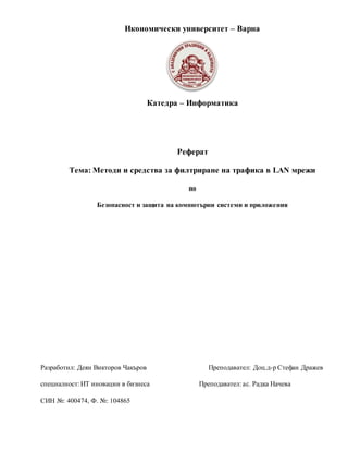 Икономически университет – Варна
Катедра – Информатика
Реферат
Тема: Методи и средства за филтриране на трафика в LAN мрежи
по
Безопасност и защита на компютърни системи и приложения
Разработил: Деян Викторов Чакъров Преподавател: Доц.д-р Стефан Дражев
специалност: ИТ иновации в бизнеса Преподавател: ас. Радка Начева
СИН №: 400474, Ф. №: 104865
 