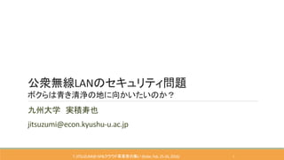 公衆無線LANのセキュリティ問題
ボクらは青き清浄の地に向かいたいのか？
九州大学 実積寿也
jitsuzumi@econ.kyushu-u.ac.jp
T.JITSUZUMI@ISP&クラウド事業者の集い(Kobe,Feb.25-26, 2016) 1
 