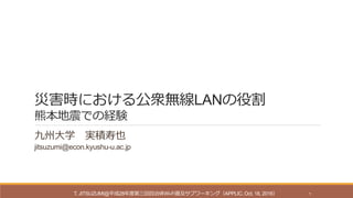 災害時における公衆無線LANの役割
熊本地震での経験
九州大学 実積寿也
jitsuzumi@econ.kyushu-u.ac.jp
T. JITSUZUMI@平成28年度第三回自治体Wi-Fi普及サブワーキング（APPLIC, Oct. 18, 2016） 1
 