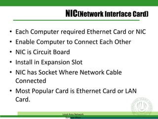 NIC(Network Interface Card)
• Each Computer required Ethernet Card or NIC
• Enable Computer to Connect Each Other
• NIC is Circuit Board
• Install in Expansion Slot
• NIC has Socket Where Network Cable
Connected
• Most Popular Card is Ethernet Card or LAN
Card.
Local Area Network
Sunawar Khan
 